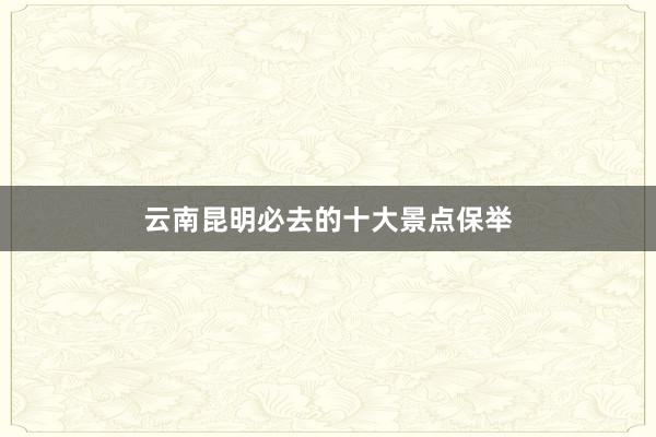 云南昆明必去的十大景点保举