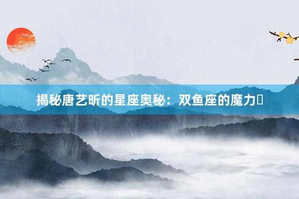 揭秘唐艺昕的星座奥秘：双鱼座的魔力녀