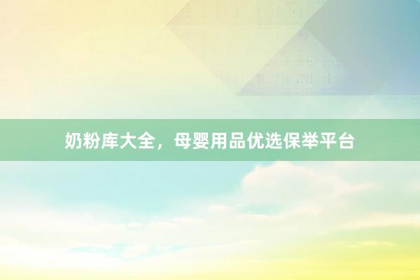 奶粉库大全，母婴用品优选保举平台