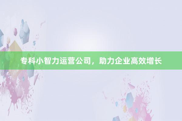 专科小智力运营公司，助力企业高效增长